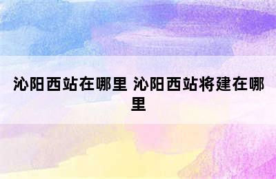 沁阳西站在哪里 沁阳西站将建在哪里